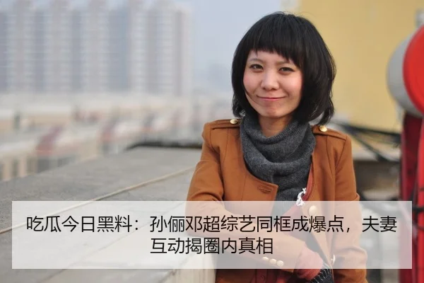 吃瓜今日黑料：孙俪邓超综艺同框成爆点，夫妻互动揭圈内真相